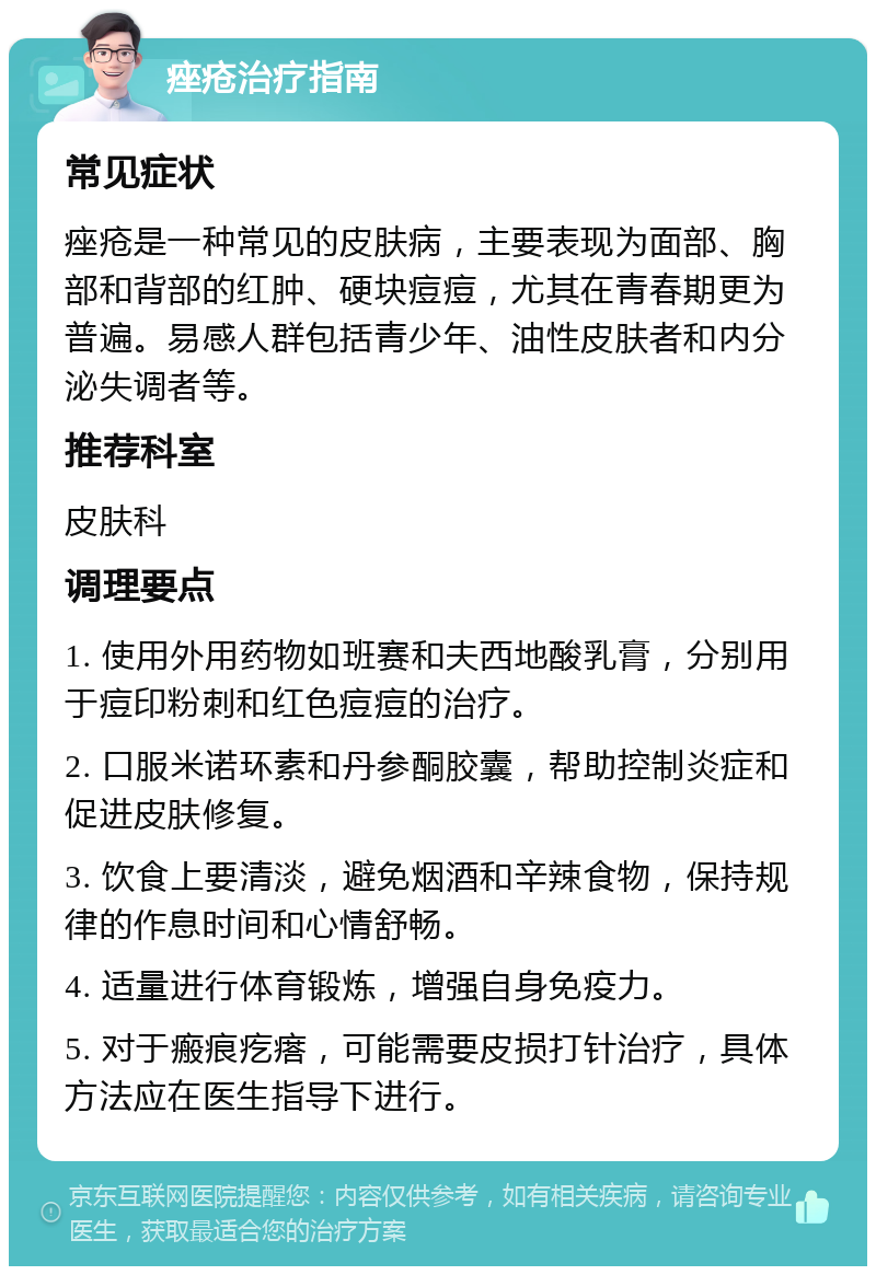 痤疮治疗指南 常见症状 痤疮是一种常见的皮肤病，主要表现为面部、胸部和背部的红肿、硬块痘痘，尤其在青春期更为普遍。易感人群包括青少年、油性皮肤者和内分泌失调者等。 推荐科室 皮肤科 调理要点 1. 使用外用药物如班赛和夫西地酸乳膏，分别用于痘印粉刺和红色痘痘的治疗。 2. 口服米诺环素和丹参酮胶囊，帮助控制炎症和促进皮肤修复。 3. 饮食上要清淡，避免烟酒和辛辣食物，保持规律的作息时间和心情舒畅。 4. 适量进行体育锻炼，增强自身免疫力。 5. 对于瘢痕疙瘩，可能需要皮损打针治疗，具体方法应在医生指导下进行。