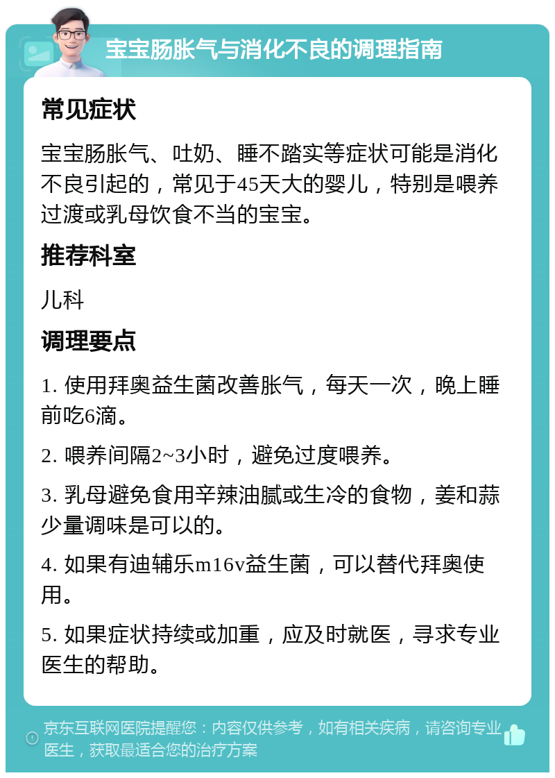 宝宝肠胀气与消化不良的调理指南 常见症状 宝宝肠胀气、吐奶、睡不踏实等症状可能是消化不良引起的，常见于45天大的婴儿，特别是喂养过渡或乳母饮食不当的宝宝。 推荐科室 儿科 调理要点 1. 使用拜奥益生菌改善胀气，每天一次，晚上睡前吃6滴。 2. 喂养间隔2~3小时，避免过度喂养。 3. 乳母避免食用辛辣油腻或生冷的食物，姜和蒜少量调味是可以的。 4. 如果有迪辅乐m16v益生菌，可以替代拜奥使用。 5. 如果症状持续或加重，应及时就医，寻求专业医生的帮助。