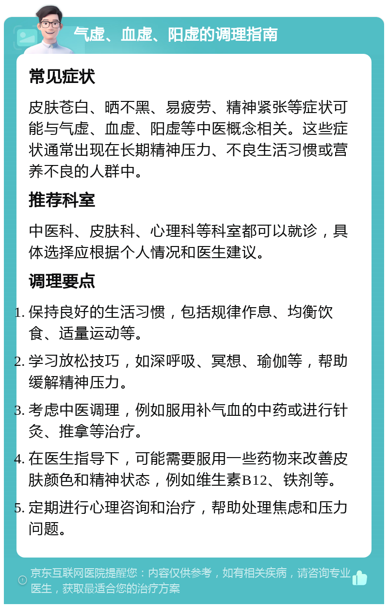 气虚、血虚、阳虚的调理指南 常见症状 皮肤苍白、晒不黑、易疲劳、精神紧张等症状可能与气虚、血虚、阳虚等中医概念相关。这些症状通常出现在长期精神压力、不良生活习惯或营养不良的人群中。 推荐科室 中医科、皮肤科、心理科等科室都可以就诊，具体选择应根据个人情况和医生建议。 调理要点 保持良好的生活习惯，包括规律作息、均衡饮食、适量运动等。 学习放松技巧，如深呼吸、冥想、瑜伽等，帮助缓解精神压力。 考虑中医调理，例如服用补气血的中药或进行针灸、推拿等治疗。 在医生指导下，可能需要服用一些药物来改善皮肤颜色和精神状态，例如维生素B12、铁剂等。 定期进行心理咨询和治疗，帮助处理焦虑和压力问题。