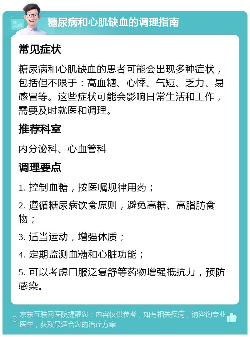 糖尿病和心肌缺血的调理指南 常见症状 糖尿病和心肌缺血的患者可能会出现多种症状，包括但不限于：高血糖、心悸、气短、乏力、易感冒等。这些症状可能会影响日常生活和工作，需要及时就医和调理。 推荐科室 内分泌科、心血管科 调理要点 1. 控制血糖，按医嘱规律用药； 2. 遵循糖尿病饮食原则，避免高糖、高脂肪食物； 3. 适当运动，增强体质； 4. 定期监测血糖和心脏功能； 5. 可以考虑口服泛复舒等药物增强抵抗力，预防感染。