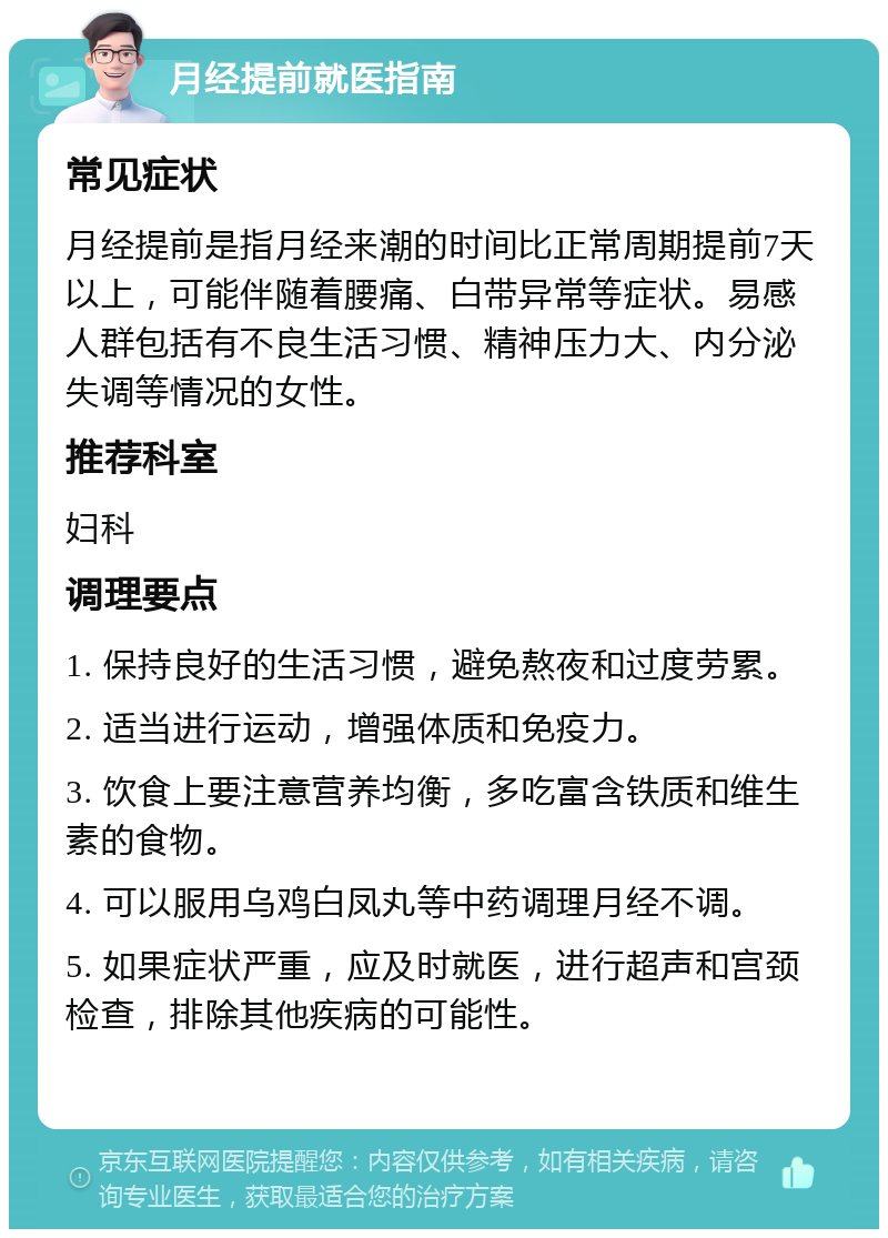 月经提前就医指南 常见症状 月经提前是指月经来潮的时间比正常周期提前7天以上，可能伴随着腰痛、白带异常等症状。易感人群包括有不良生活习惯、精神压力大、内分泌失调等情况的女性。 推荐科室 妇科 调理要点 1. 保持良好的生活习惯，避免熬夜和过度劳累。 2. 适当进行运动，增强体质和免疫力。 3. 饮食上要注意营养均衡，多吃富含铁质和维生素的食物。 4. 可以服用乌鸡白凤丸等中药调理月经不调。 5. 如果症状严重，应及时就医，进行超声和宫颈检查，排除其他疾病的可能性。