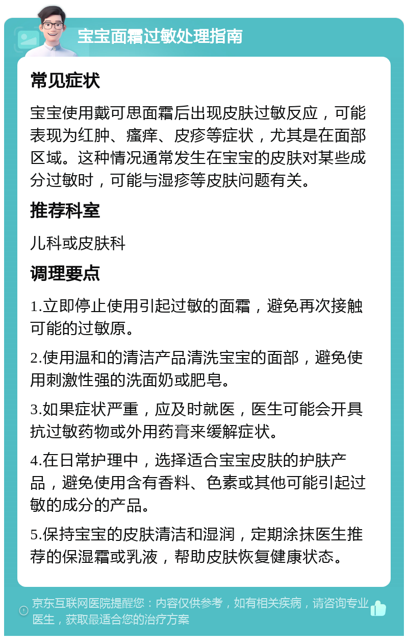 宝宝面霜过敏处理指南 常见症状 宝宝使用戴可思面霜后出现皮肤过敏反应，可能表现为红肿、瘙痒、皮疹等症状，尤其是在面部区域。这种情况通常发生在宝宝的皮肤对某些成分过敏时，可能与湿疹等皮肤问题有关。 推荐科室 儿科或皮肤科 调理要点 1.立即停止使用引起过敏的面霜，避免再次接触可能的过敏原。 2.使用温和的清洁产品清洗宝宝的面部，避免使用刺激性强的洗面奶或肥皂。 3.如果症状严重，应及时就医，医生可能会开具抗过敏药物或外用药膏来缓解症状。 4.在日常护理中，选择适合宝宝皮肤的护肤产品，避免使用含有香料、色素或其他可能引起过敏的成分的产品。 5.保持宝宝的皮肤清洁和湿润，定期涂抹医生推荐的保湿霜或乳液，帮助皮肤恢复健康状态。