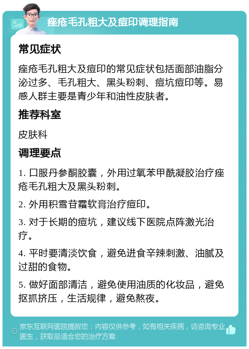 痤疮毛孔粗大及痘印调理指南 常见症状 痤疮毛孔粗大及痘印的常见症状包括面部油脂分泌过多、毛孔粗大、黑头粉刺、痘坑痘印等。易感人群主要是青少年和油性皮肤者。 推荐科室 皮肤科 调理要点 1. 口服丹参酮胶囊，外用过氧苯甲酰凝胶治疗痤疮毛孔粗大及黑头粉刺。 2. 外用积雪苷霜软膏治疗痘印。 3. 对于长期的痘坑，建议线下医院点阵激光治疗。 4. 平时要清淡饮食，避免进食辛辣刺激、油腻及过甜的食物。 5. 做好面部清洁，避免使用油质的化妆品，避免抠抓挤压，生活规律，避免熬夜。