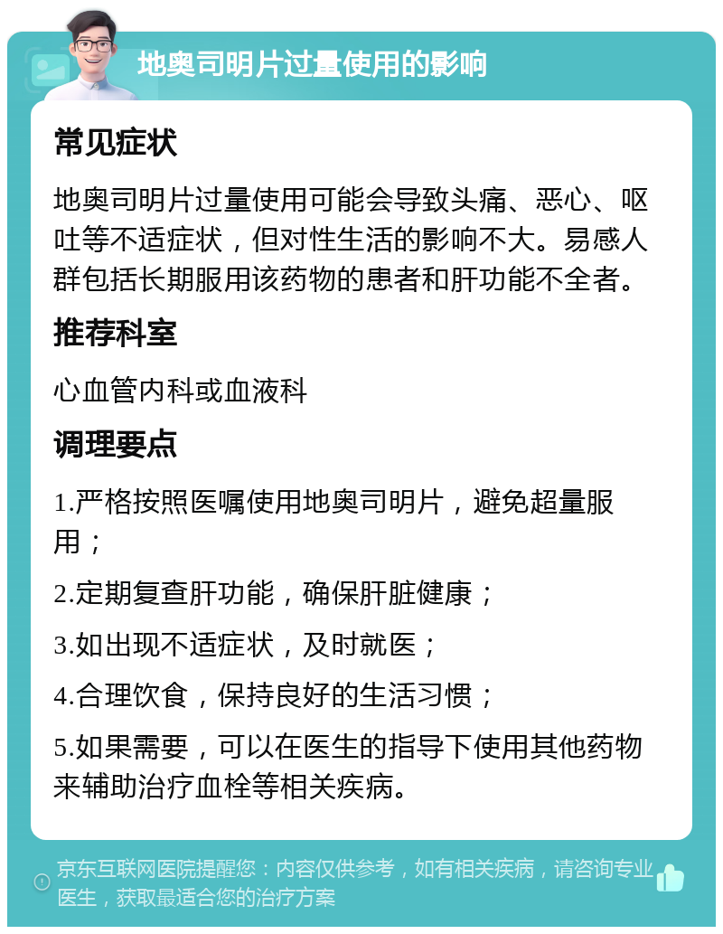 地奥司明片过量使用的影响 常见症状 地奥司明片过量使用可能会导致头痛、恶心、呕吐等不适症状，但对性生活的影响不大。易感人群包括长期服用该药物的患者和肝功能不全者。 推荐科室 心血管内科或血液科 调理要点 1.严格按照医嘱使用地奥司明片，避免超量服用； 2.定期复查肝功能，确保肝脏健康； 3.如出现不适症状，及时就医； 4.合理饮食，保持良好的生活习惯； 5.如果需要，可以在医生的指导下使用其他药物来辅助治疗血栓等相关疾病。