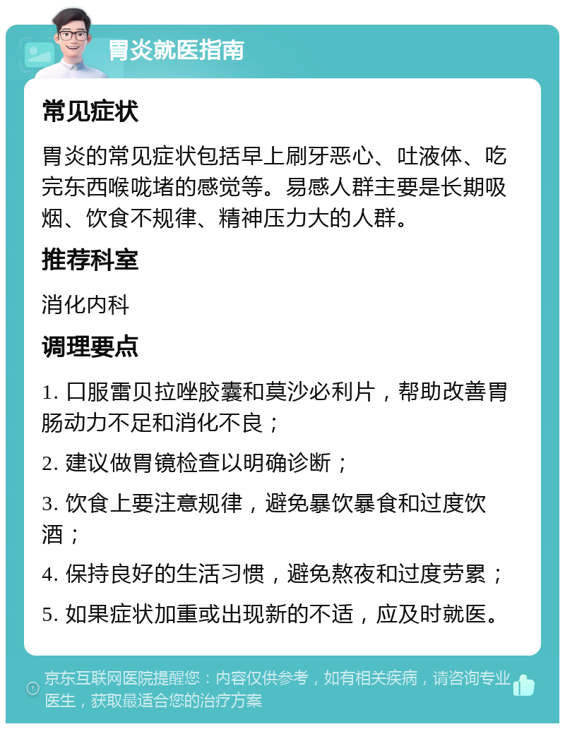 胃炎就医指南 常见症状 胃炎的常见症状包括早上刷牙恶心、吐液体、吃完东西喉咙堵的感觉等。易感人群主要是长期吸烟、饮食不规律、精神压力大的人群。 推荐科室 消化内科 调理要点 1. 口服雷贝拉唑胶囊和莫沙必利片，帮助改善胃肠动力不足和消化不良； 2. 建议做胃镜检查以明确诊断； 3. 饮食上要注意规律，避免暴饮暴食和过度饮酒； 4. 保持良好的生活习惯，避免熬夜和过度劳累； 5. 如果症状加重或出现新的不适，应及时就医。