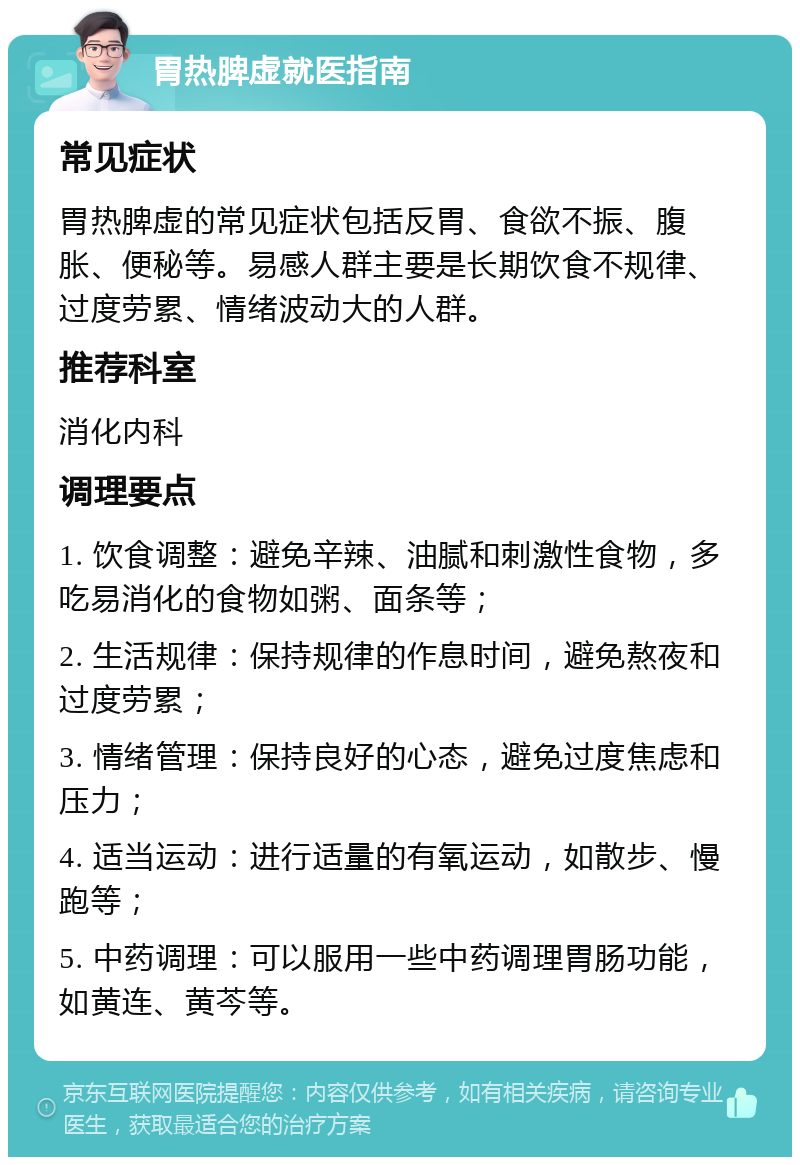 胃热脾虚就医指南 常见症状 胃热脾虚的常见症状包括反胃、食欲不振、腹胀、便秘等。易感人群主要是长期饮食不规律、过度劳累、情绪波动大的人群。 推荐科室 消化内科 调理要点 1. 饮食调整：避免辛辣、油腻和刺激性食物，多吃易消化的食物如粥、面条等； 2. 生活规律：保持规律的作息时间，避免熬夜和过度劳累； 3. 情绪管理：保持良好的心态，避免过度焦虑和压力； 4. 适当运动：进行适量的有氧运动，如散步、慢跑等； 5. 中药调理：可以服用一些中药调理胃肠功能，如黄连、黄芩等。