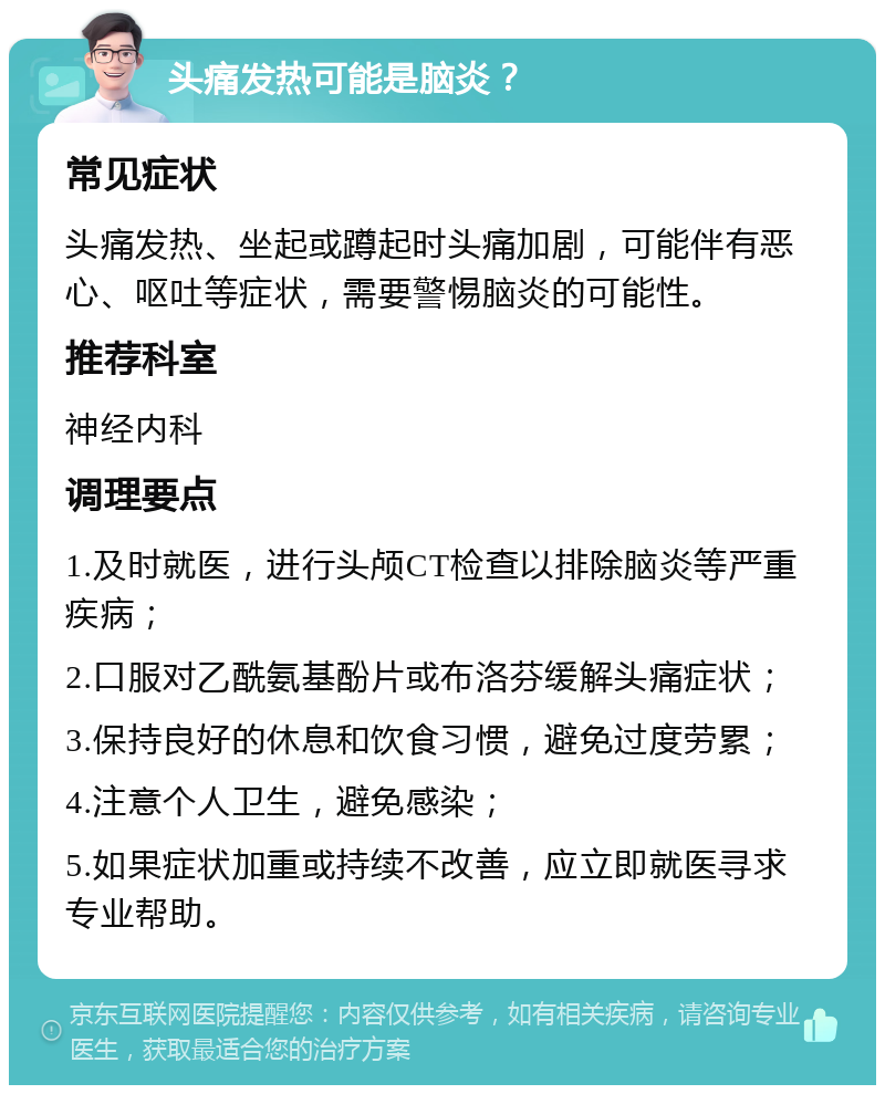 头痛发热可能是脑炎？ 常见症状 头痛发热、坐起或蹲起时头痛加剧，可能伴有恶心、呕吐等症状，需要警惕脑炎的可能性。 推荐科室 神经内科 调理要点 1.及时就医，进行头颅CT检查以排除脑炎等严重疾病； 2.口服对乙酰氨基酚片或布洛芬缓解头痛症状； 3.保持良好的休息和饮食习惯，避免过度劳累； 4.注意个人卫生，避免感染； 5.如果症状加重或持续不改善，应立即就医寻求专业帮助。