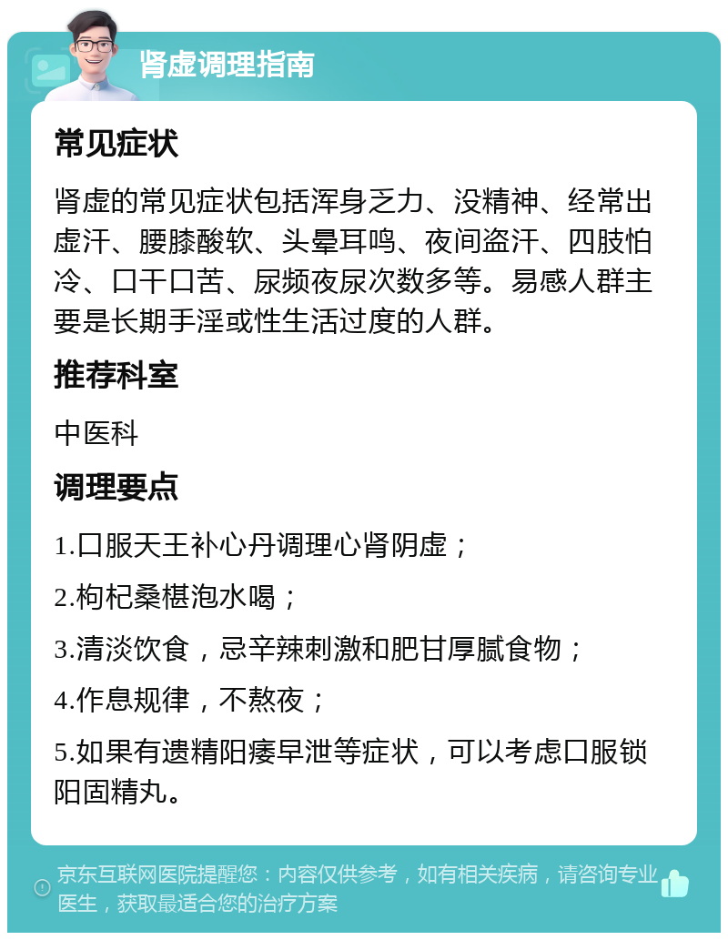 肾虚调理指南 常见症状 肾虚的常见症状包括浑身乏力、没精神、经常出虚汗、腰膝酸软、头晕耳鸣、夜间盗汗、四肢怕冷、口干口苦、尿频夜尿次数多等。易感人群主要是长期手淫或性生活过度的人群。 推荐科室 中医科 调理要点 1.口服天王补心丹调理心肾阴虚； 2.枸杞桑椹泡水喝； 3.清淡饮食，忌辛辣刺激和肥甘厚腻食物； 4.作息规律，不熬夜； 5.如果有遗精阳痿早泄等症状，可以考虑口服锁阳固精丸。