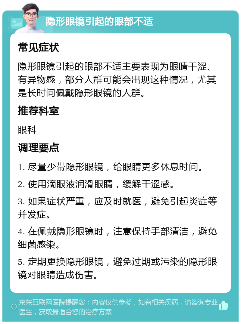 隐形眼镜引起的眼部不适 常见症状 隐形眼镜引起的眼部不适主要表现为眼睛干涩、有异物感，部分人群可能会出现这种情况，尤其是长时间佩戴隐形眼镜的人群。 推荐科室 眼科 调理要点 1. 尽量少带隐形眼镜，给眼睛更多休息时间。 2. 使用滴眼液润滑眼睛，缓解干涩感。 3. 如果症状严重，应及时就医，避免引起炎症等并发症。 4. 在佩戴隐形眼镜时，注意保持手部清洁，避免细菌感染。 5. 定期更换隐形眼镜，避免过期或污染的隐形眼镜对眼睛造成伤害。