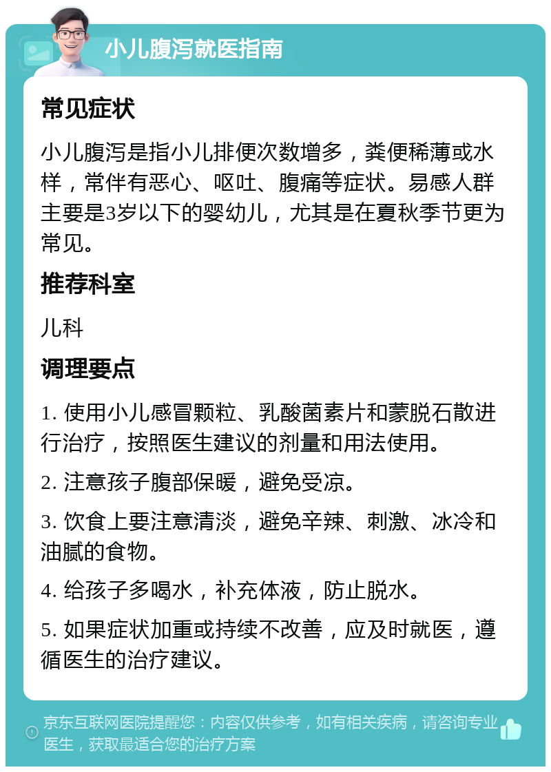 小儿腹泻就医指南 常见症状 小儿腹泻是指小儿排便次数增多，粪便稀薄或水样，常伴有恶心、呕吐、腹痛等症状。易感人群主要是3岁以下的婴幼儿，尤其是在夏秋季节更为常见。 推荐科室 儿科 调理要点 1. 使用小儿感冒颗粒、乳酸菌素片和蒙脱石散进行治疗，按照医生建议的剂量和用法使用。 2. 注意孩子腹部保暖，避免受凉。 3. 饮食上要注意清淡，避免辛辣、刺激、冰冷和油腻的食物。 4. 给孩子多喝水，补充体液，防止脱水。 5. 如果症状加重或持续不改善，应及时就医，遵循医生的治疗建议。