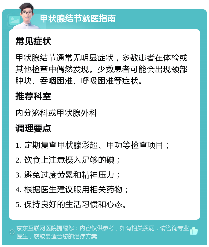 甲状腺结节就医指南 常见症状 甲状腺结节通常无明显症状，多数患者在体检或其他检查中偶然发现。少数患者可能会出现颈部肿块、吞咽困难、呼吸困难等症状。 推荐科室 内分泌科或甲状腺外科 调理要点 1. 定期复查甲状腺彩超、甲功等检查项目； 2. 饮食上注意摄入足够的碘； 3. 避免过度劳累和精神压力； 4. 根据医生建议服用相关药物； 5. 保持良好的生活习惯和心态。