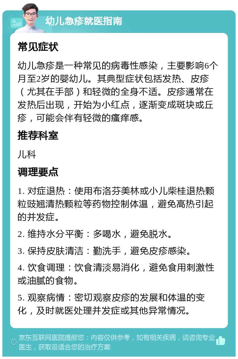 幼儿急疹就医指南 常见症状 幼儿急疹是一种常见的病毒性感染，主要影响6个月至2岁的婴幼儿。其典型症状包括发热、皮疹（尤其在手部）和轻微的全身不适。皮疹通常在发热后出现，开始为小红点，逐渐变成斑块或丘疹，可能会伴有轻微的瘙痒感。 推荐科室 儿科 调理要点 1. 对症退热：使用布洛芬美林或小儿柴桂退热颗粒豉翘清热颗粒等药物控制体温，避免高热引起的并发症。 2. 维持水分平衡：多喝水，避免脱水。 3. 保持皮肤清洁：勤洗手，避免皮疹感染。 4. 饮食调理：饮食清淡易消化，避免食用刺激性或油腻的食物。 5. 观察病情：密切观察皮疹的发展和体温的变化，及时就医处理并发症或其他异常情况。