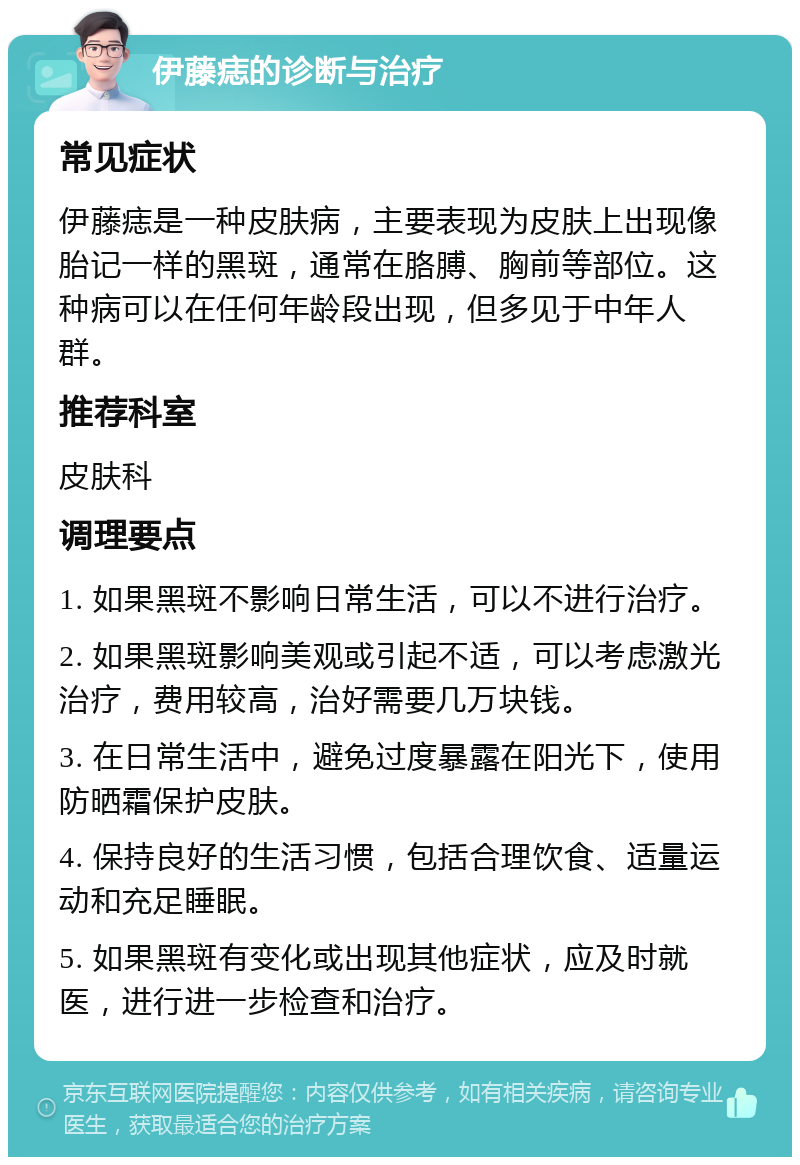 伊藤痣的诊断与治疗 常见症状 伊藤痣是一种皮肤病，主要表现为皮肤上出现像胎记一样的黑斑，通常在胳膊、胸前等部位。这种病可以在任何年龄段出现，但多见于中年人群。 推荐科室 皮肤科 调理要点 1. 如果黑斑不影响日常生活，可以不进行治疗。 2. 如果黑斑影响美观或引起不适，可以考虑激光治疗，费用较高，治好需要几万块钱。 3. 在日常生活中，避免过度暴露在阳光下，使用防晒霜保护皮肤。 4. 保持良好的生活习惯，包括合理饮食、适量运动和充足睡眠。 5. 如果黑斑有变化或出现其他症状，应及时就医，进行进一步检查和治疗。