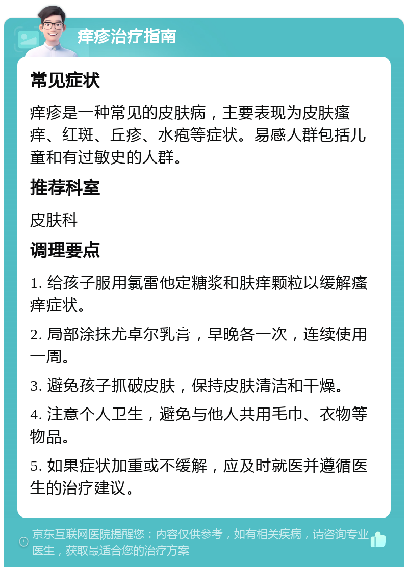 痒疹治疗指南 常见症状 痒疹是一种常见的皮肤病，主要表现为皮肤瘙痒、红斑、丘疹、水疱等症状。易感人群包括儿童和有过敏史的人群。 推荐科室 皮肤科 调理要点 1. 给孩子服用氯雷他定糖浆和肤痒颗粒以缓解瘙痒症状。 2. 局部涂抹尤卓尔乳膏，早晚各一次，连续使用一周。 3. 避免孩子抓破皮肤，保持皮肤清洁和干燥。 4. 注意个人卫生，避免与他人共用毛巾、衣物等物品。 5. 如果症状加重或不缓解，应及时就医并遵循医生的治疗建议。