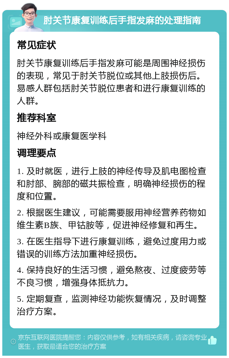 肘关节康复训练后手指发麻的处理指南 常见症状 肘关节康复训练后手指发麻可能是周围神经损伤的表现，常见于肘关节脱位或其他上肢损伤后。易感人群包括肘关节脱位患者和进行康复训练的人群。 推荐科室 神经外科或康复医学科 调理要点 1. 及时就医，进行上肢的神经传导及肌电图检查和肘部、腕部的磁共振检查，明确神经损伤的程度和位置。 2. 根据医生建议，可能需要服用神经营养药物如维生素B族、甲钴胺等，促进神经修复和再生。 3. 在医生指导下进行康复训练，避免过度用力或错误的训练方法加重神经损伤。 4. 保持良好的生活习惯，避免熬夜、过度疲劳等不良习惯，增强身体抵抗力。 5. 定期复查，监测神经功能恢复情况，及时调整治疗方案。