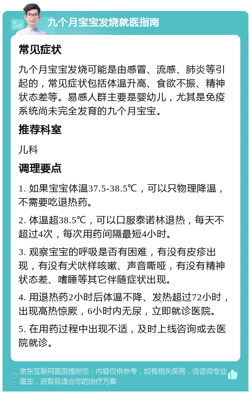 九个月宝宝发烧就医指南 常见症状 九个月宝宝发烧可能是由感冒、流感、肺炎等引起的，常见症状包括体温升高、食欲不振、精神状态差等。易感人群主要是婴幼儿，尤其是免疫系统尚未完全发育的九个月宝宝。 推荐科室 儿科 调理要点 1. 如果宝宝体温37.5-38.5℃，可以只物理降温，不需要吃退热药。 2. 体温超38.5℃，可以口服泰诺林退热，每天不超过4次，每次用药间隔最短4小时。 3. 观察宝宝的呼吸是否有困难，有没有皮疹出现，有没有犬吠样咳嗽、声音嘶哑，有没有精神状态差、嗜睡等其它伴随症状出现。 4. 用退热药2小时后体温不降、发热超过72小时，出现高热惊厥，6小时内无尿，立即就诊医院。 5. 在用药过程中出现不适，及时上线咨询或去医院就诊。