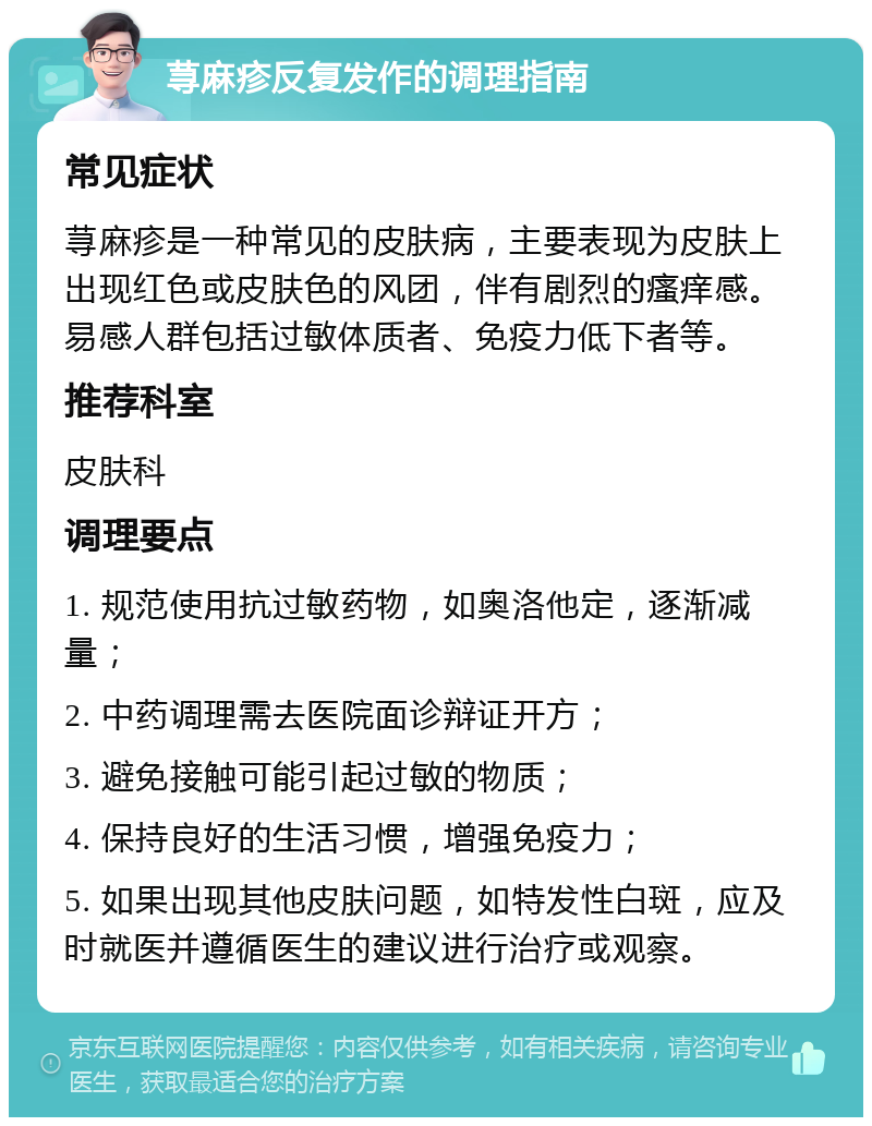 荨麻疹反复发作的调理指南 常见症状 荨麻疹是一种常见的皮肤病，主要表现为皮肤上出现红色或皮肤色的风团，伴有剧烈的瘙痒感。易感人群包括过敏体质者、免疫力低下者等。 推荐科室 皮肤科 调理要点 1. 规范使用抗过敏药物，如奥洛他定，逐渐减量； 2. 中药调理需去医院面诊辩证开方； 3. 避免接触可能引起过敏的物质； 4. 保持良好的生活习惯，增强免疫力； 5. 如果出现其他皮肤问题，如特发性白斑，应及时就医并遵循医生的建议进行治疗或观察。