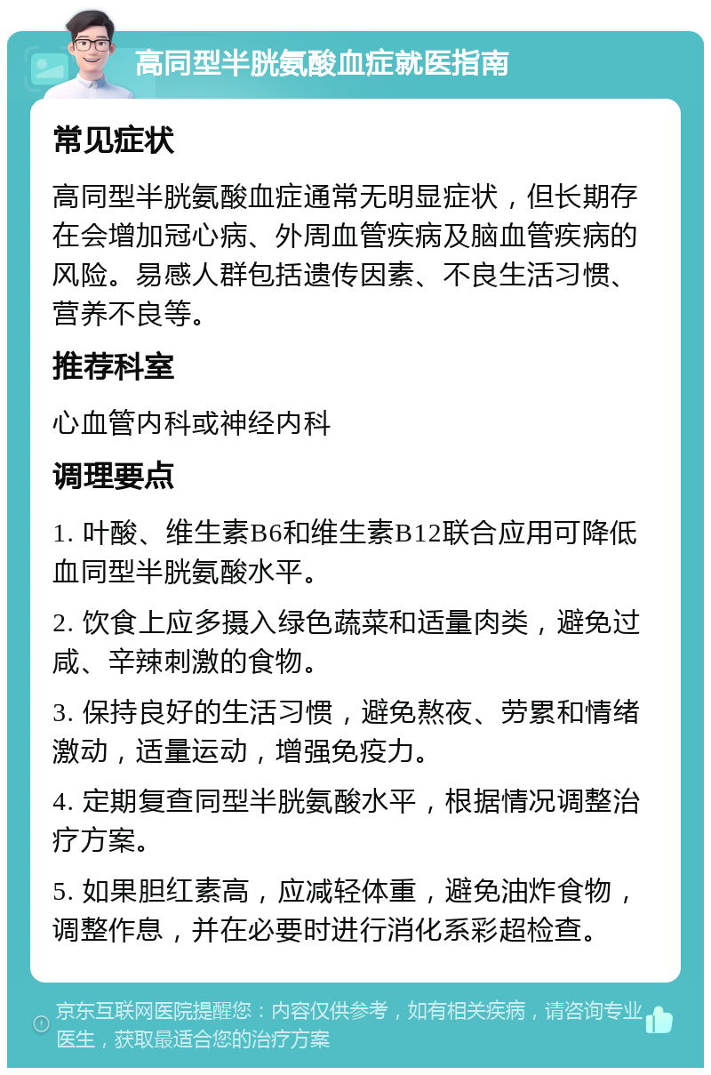 高同型半胱氨酸血症就医指南 常见症状 高同型半胱氨酸血症通常无明显症状，但长期存在会增加冠心病、外周血管疾病及脑血管疾病的风险。易感人群包括遗传因素、不良生活习惯、营养不良等。 推荐科室 心血管内科或神经内科 调理要点 1. 叶酸、维生素B6和维生素B12联合应用可降低血同型半胱氨酸水平。 2. 饮食上应多摄入绿色蔬菜和适量肉类，避免过咸、辛辣刺激的食物。 3. 保持良好的生活习惯，避免熬夜、劳累和情绪激动，适量运动，增强免疫力。 4. 定期复查同型半胱氨酸水平，根据情况调整治疗方案。 5. 如果胆红素高，应减轻体重，避免油炸食物，调整作息，并在必要时进行消化系彩超检查。