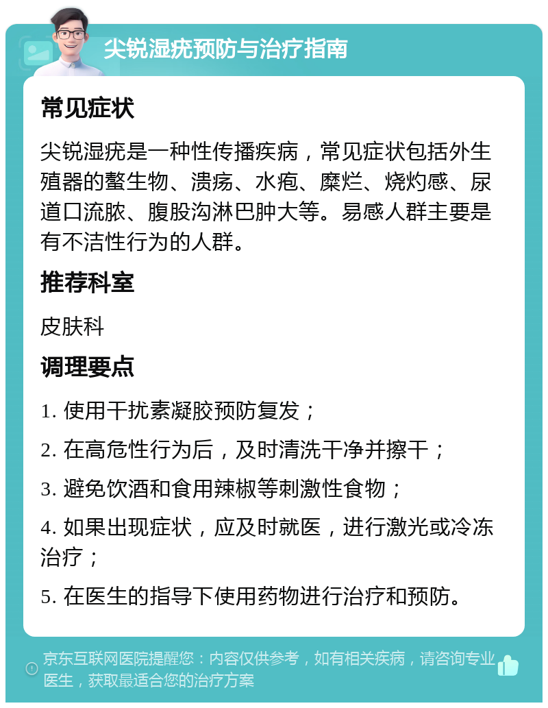 尖锐湿疣预防与治疗指南 常见症状 尖锐湿疣是一种性传播疾病，常见症状包括外生殖器的螯生物、溃疡、水疱、糜烂、烧灼感、尿道口流脓、腹股沟淋巴肿大等。易感人群主要是有不洁性行为的人群。 推荐科室 皮肤科 调理要点 1. 使用干扰素凝胶预防复发； 2. 在高危性行为后，及时清洗干净并擦干； 3. 避免饮酒和食用辣椒等刺激性食物； 4. 如果出现症状，应及时就医，进行激光或冷冻治疗； 5. 在医生的指导下使用药物进行治疗和预防。