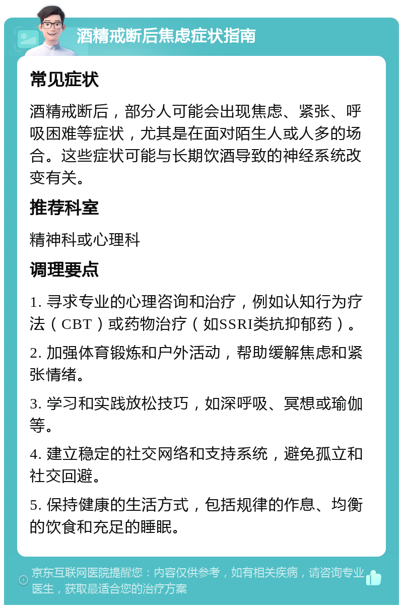 酒精戒断后焦虑症状指南 常见症状 酒精戒断后，部分人可能会出现焦虑、紧张、呼吸困难等症状，尤其是在面对陌生人或人多的场合。这些症状可能与长期饮酒导致的神经系统改变有关。 推荐科室 精神科或心理科 调理要点 1. 寻求专业的心理咨询和治疗，例如认知行为疗法（CBT）或药物治疗（如SSRI类抗抑郁药）。 2. 加强体育锻炼和户外活动，帮助缓解焦虑和紧张情绪。 3. 学习和实践放松技巧，如深呼吸、冥想或瑜伽等。 4. 建立稳定的社交网络和支持系统，避免孤立和社交回避。 5. 保持健康的生活方式，包括规律的作息、均衡的饮食和充足的睡眠。