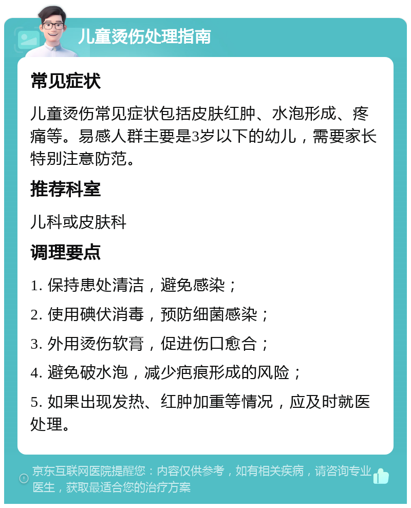 儿童烫伤处理指南 常见症状 儿童烫伤常见症状包括皮肤红肿、水泡形成、疼痛等。易感人群主要是3岁以下的幼儿，需要家长特别注意防范。 推荐科室 儿科或皮肤科 调理要点 1. 保持患处清洁，避免感染； 2. 使用碘伏消毒，预防细菌感染； 3. 外用烫伤软膏，促进伤口愈合； 4. 避免破水泡，减少疤痕形成的风险； 5. 如果出现发热、红肿加重等情况，应及时就医处理。