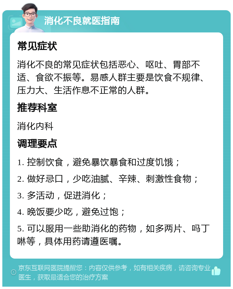 消化不良就医指南 常见症状 消化不良的常见症状包括恶心、呕吐、胃部不适、食欲不振等。易感人群主要是饮食不规律、压力大、生活作息不正常的人群。 推荐科室 消化内科 调理要点 1. 控制饮食，避免暴饮暴食和过度饥饿； 2. 做好忌口，少吃油腻、辛辣、刺激性食物； 3. 多活动，促进消化； 4. 晚饭要少吃，避免过饱； 5. 可以服用一些助消化的药物，如多两片、吗丁啉等，具体用药请遵医嘱。