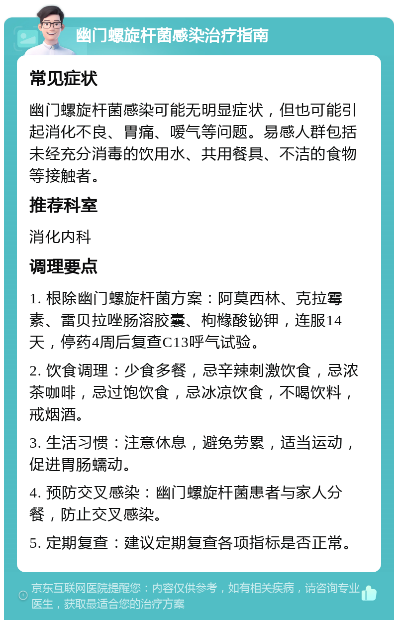 幽门螺旋杆菌感染治疗指南 常见症状 幽门螺旋杆菌感染可能无明显症状，但也可能引起消化不良、胃痛、嗳气等问题。易感人群包括未经充分消毒的饮用水、共用餐具、不洁的食物等接触者。 推荐科室 消化内科 调理要点 1. 根除幽门螺旋杆菌方案：阿莫西林、克拉霉素、雷贝拉唑肠溶胶囊、枸橼酸铋钾，连服14天，停药4周后复查C13呼气试验。 2. 饮食调理：少食多餐，忌辛辣刺激饮食，忌浓茶咖啡，忌过饱饮食，忌冰凉饮食，不喝饮料，戒烟酒。 3. 生活习惯：注意休息，避免劳累，适当运动，促进胃肠蠕动。 4. 预防交叉感染：幽门螺旋杆菌患者与家人分餐，防止交叉感染。 5. 定期复查：建议定期复查各项指标是否正常。