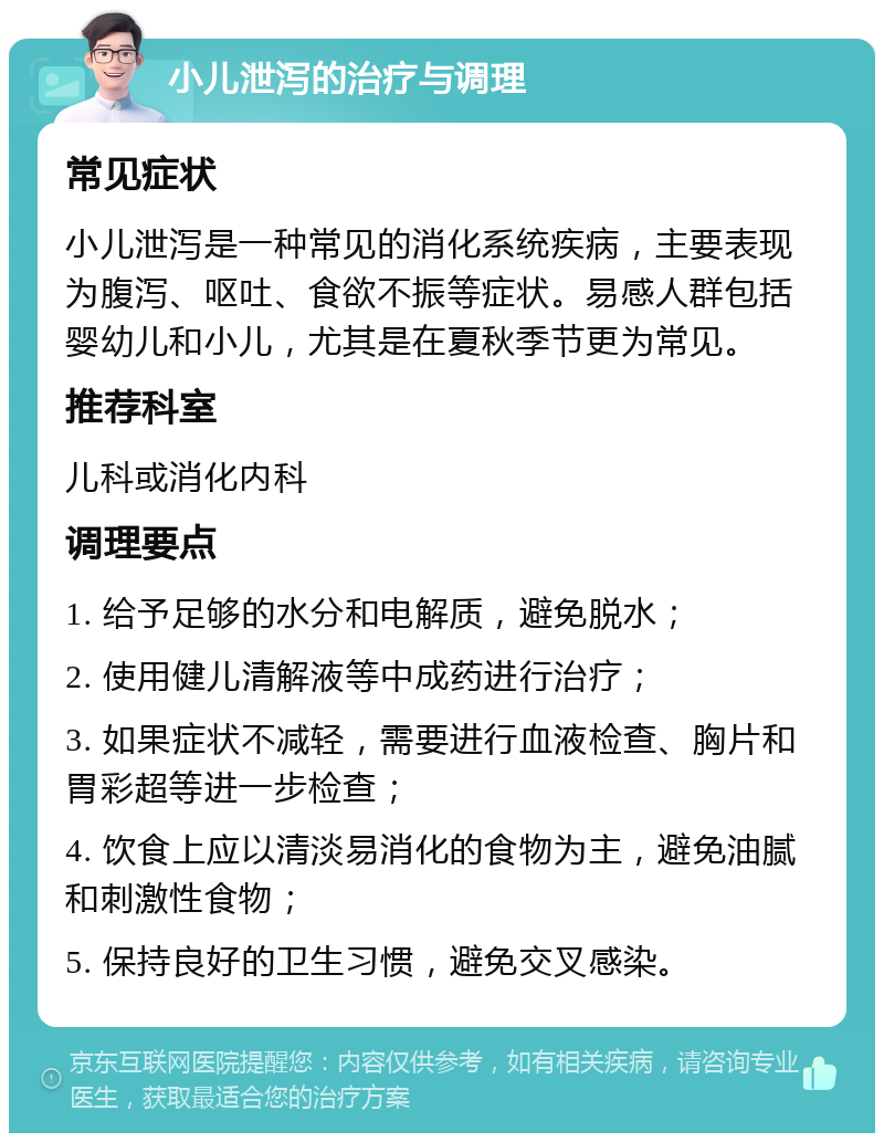 小儿泄泻的治疗与调理 常见症状 小儿泄泻是一种常见的消化系统疾病，主要表现为腹泻、呕吐、食欲不振等症状。易感人群包括婴幼儿和小儿，尤其是在夏秋季节更为常见。 推荐科室 儿科或消化内科 调理要点 1. 给予足够的水分和电解质，避免脱水； 2. 使用健儿清解液等中成药进行治疗； 3. 如果症状不减轻，需要进行血液检查、胸片和胃彩超等进一步检查； 4. 饮食上应以清淡易消化的食物为主，避免油腻和刺激性食物； 5. 保持良好的卫生习惯，避免交叉感染。