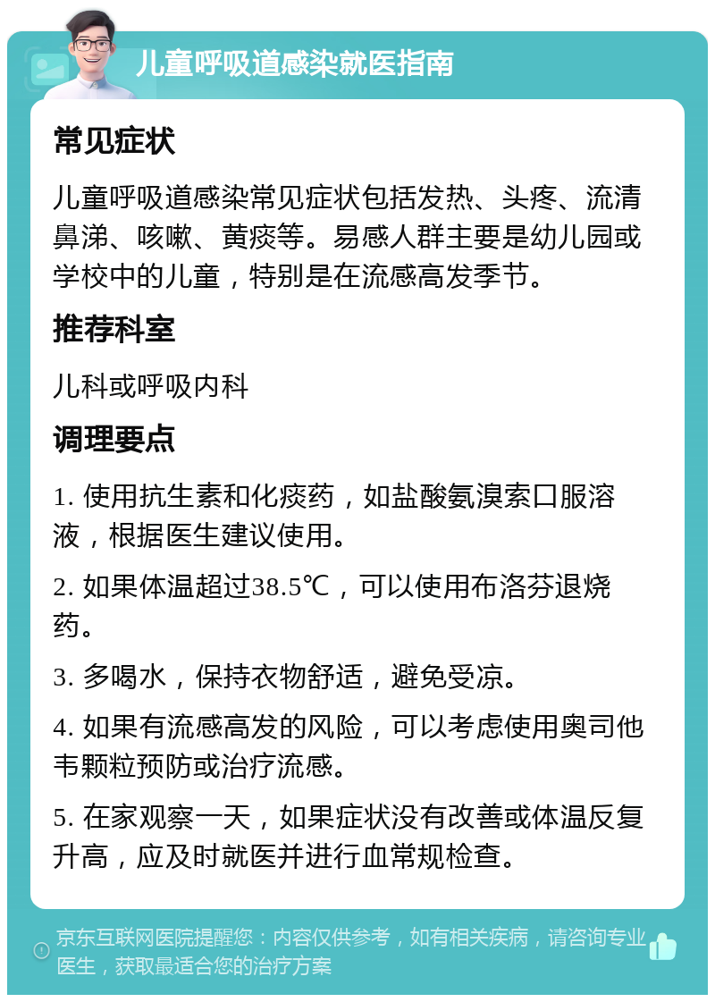 儿童呼吸道感染就医指南 常见症状 儿童呼吸道感染常见症状包括发热、头疼、流清鼻涕、咳嗽、黄痰等。易感人群主要是幼儿园或学校中的儿童，特别是在流感高发季节。 推荐科室 儿科或呼吸内科 调理要点 1. 使用抗生素和化痰药，如盐酸氨溴索口服溶液，根据医生建议使用。 2. 如果体温超过38.5℃，可以使用布洛芬退烧药。 3. 多喝水，保持衣物舒适，避免受凉。 4. 如果有流感高发的风险，可以考虑使用奥司他韦颗粒预防或治疗流感。 5. 在家观察一天，如果症状没有改善或体温反复升高，应及时就医并进行血常规检查。