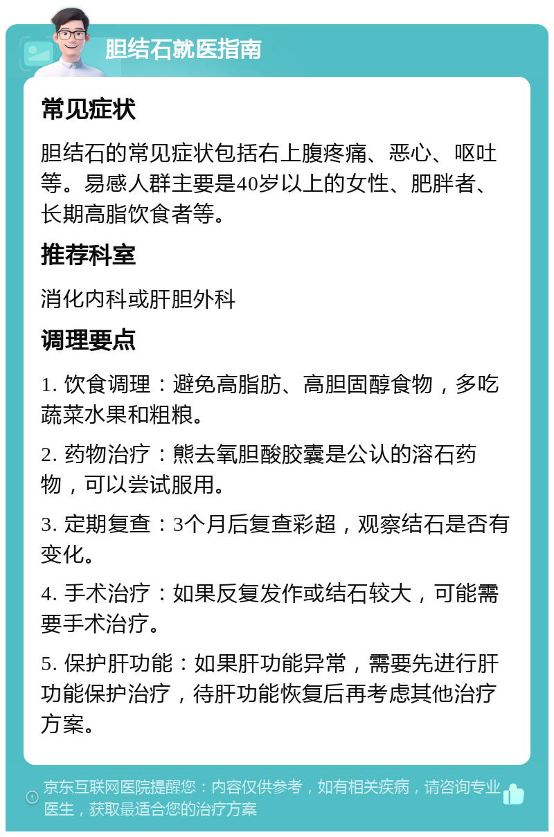 胆结石就医指南 常见症状 胆结石的常见症状包括右上腹疼痛、恶心、呕吐等。易感人群主要是40岁以上的女性、肥胖者、长期高脂饮食者等。 推荐科室 消化内科或肝胆外科 调理要点 1. 饮食调理：避免高脂肪、高胆固醇食物，多吃蔬菜水果和粗粮。 2. 药物治疗：熊去氧胆酸胶囊是公认的溶石药物，可以尝试服用。 3. 定期复查：3个月后复查彩超，观察结石是否有变化。 4. 手术治疗：如果反复发作或结石较大，可能需要手术治疗。 5. 保护肝功能：如果肝功能异常，需要先进行肝功能保护治疗，待肝功能恢复后再考虑其他治疗方案。