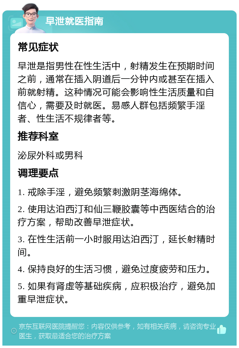 早泄就医指南 常见症状 早泄是指男性在性生活中，射精发生在预期时间之前，通常在插入阴道后一分钟内或甚至在插入前就射精。这种情况可能会影响性生活质量和自信心，需要及时就医。易感人群包括频繁手淫者、性生活不规律者等。 推荐科室 泌尿外科或男科 调理要点 1. 戒除手淫，避免频繁刺激阴茎海绵体。 2. 使用达泊西汀和仙三鞭胶囊等中西医结合的治疗方案，帮助改善早泄症状。 3. 在性生活前一小时服用达泊西汀，延长射精时间。 4. 保持良好的生活习惯，避免过度疲劳和压力。 5. 如果有肾虚等基础疾病，应积极治疗，避免加重早泄症状。