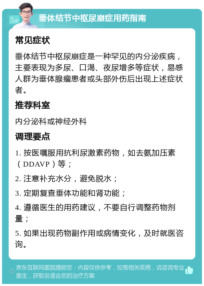 垂体结节中枢尿崩症用药指南 常见症状 垂体结节中枢尿崩症是一种罕见的内分泌疾病，主要表现为多尿、口渴、夜尿增多等症状，易感人群为垂体腺瘤患者或头部外伤后出现上述症状者。 推荐科室 内分泌科或神经外科 调理要点 1. 按医嘱服用抗利尿激素药物，如去氨加压素（DDAVP）等； 2. 注意补充水分，避免脱水； 3. 定期复查垂体功能和肾功能； 4. 遵循医生的用药建议，不要自行调整药物剂量； 5. 如果出现药物副作用或病情变化，及时就医咨询。