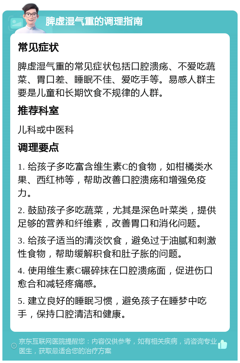 脾虚湿气重的调理指南 常见症状 脾虚湿气重的常见症状包括口腔溃疡、不爱吃蔬菜、胃口差、睡眠不佳、爱吃手等。易感人群主要是儿童和长期饮食不规律的人群。 推荐科室 儿科或中医科 调理要点 1. 给孩子多吃富含维生素C的食物，如柑橘类水果、西红柿等，帮助改善口腔溃疡和增强免疫力。 2. 鼓励孩子多吃蔬菜，尤其是深色叶菜类，提供足够的营养和纤维素，改善胃口和消化问题。 3. 给孩子适当的清淡饮食，避免过于油腻和刺激性食物，帮助缓解积食和肚子胀的问题。 4. 使用维生素C碾碎抹在口腔溃疡面，促进伤口愈合和减轻疼痛感。 5. 建立良好的睡眠习惯，避免孩子在睡梦中吃手，保持口腔清洁和健康。