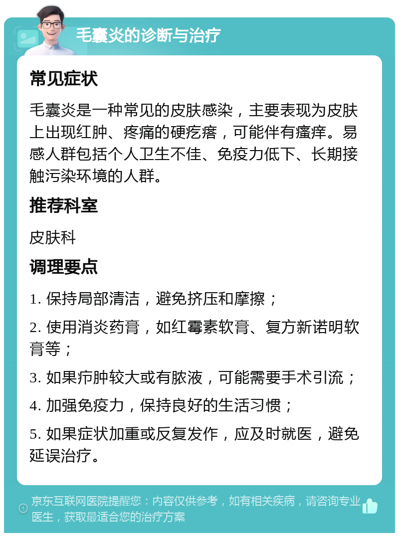 毛囊炎的诊断与治疗 常见症状 毛囊炎是一种常见的皮肤感染，主要表现为皮肤上出现红肿、疼痛的硬疙瘩，可能伴有瘙痒。易感人群包括个人卫生不佳、免疫力低下、长期接触污染环境的人群。 推荐科室 皮肤科 调理要点 1. 保持局部清洁，避免挤压和摩擦； 2. 使用消炎药膏，如红霉素软膏、复方新诺明软膏等； 3. 如果疖肿较大或有脓液，可能需要手术引流； 4. 加强免疫力，保持良好的生活习惯； 5. 如果症状加重或反复发作，应及时就医，避免延误治疗。