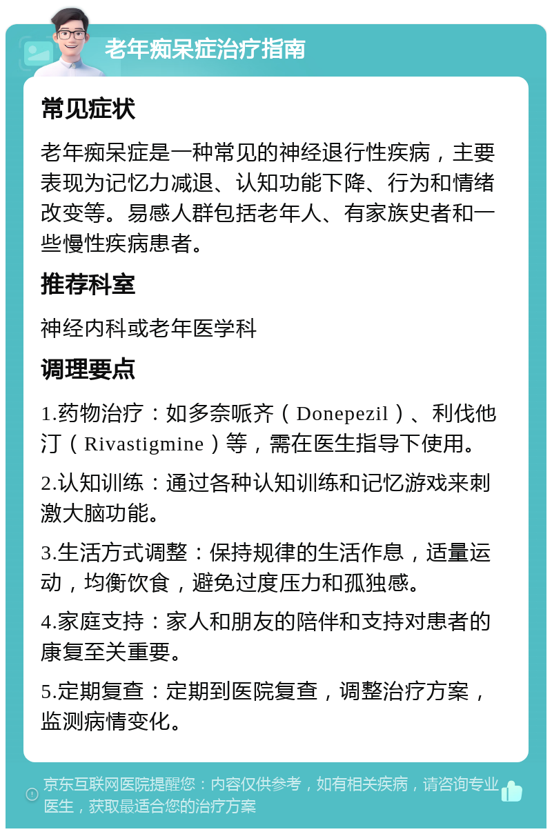 老年痴呆症治疗指南 常见症状 老年痴呆症是一种常见的神经退行性疾病，主要表现为记忆力减退、认知功能下降、行为和情绪改变等。易感人群包括老年人、有家族史者和一些慢性疾病患者。 推荐科室 神经内科或老年医学科 调理要点 1.药物治疗：如多奈哌齐（Donepezil）、利伐他汀（Rivastigmine）等，需在医生指导下使用。 2.认知训练：通过各种认知训练和记忆游戏来刺激大脑功能。 3.生活方式调整：保持规律的生活作息，适量运动，均衡饮食，避免过度压力和孤独感。 4.家庭支持：家人和朋友的陪伴和支持对患者的康复至关重要。 5.定期复查：定期到医院复查，调整治疗方案，监测病情变化。