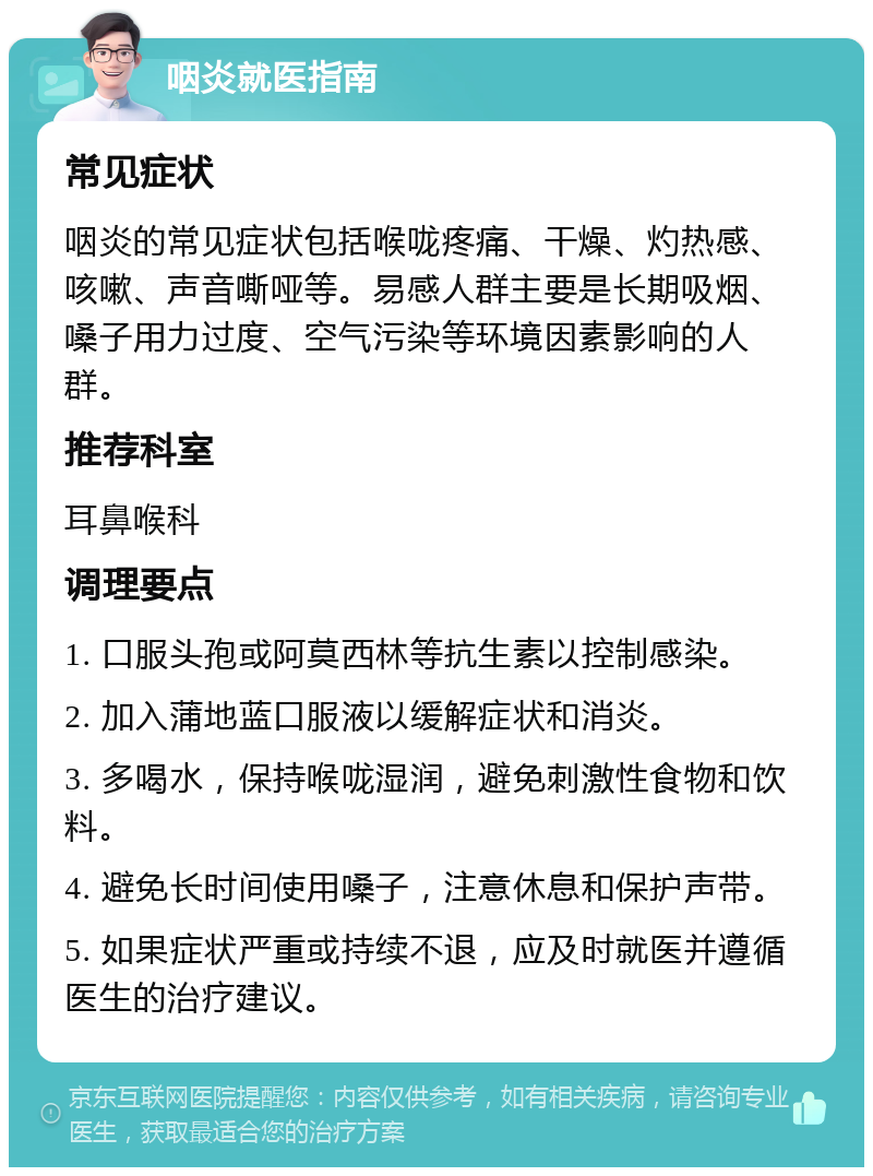 咽炎就医指南 常见症状 咽炎的常见症状包括喉咙疼痛、干燥、灼热感、咳嗽、声音嘶哑等。易感人群主要是长期吸烟、嗓子用力过度、空气污染等环境因素影响的人群。 推荐科室 耳鼻喉科 调理要点 1. 口服头孢或阿莫西林等抗生素以控制感染。 2. 加入蒲地蓝口服液以缓解症状和消炎。 3. 多喝水，保持喉咙湿润，避免刺激性食物和饮料。 4. 避免长时间使用嗓子，注意休息和保护声带。 5. 如果症状严重或持续不退，应及时就医并遵循医生的治疗建议。