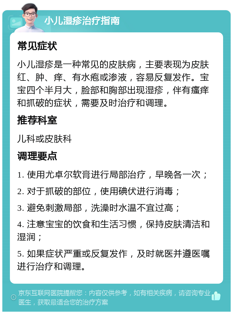 小儿湿疹治疗指南 常见症状 小儿湿疹是一种常见的皮肤病，主要表现为皮肤红、肿、痒、有水疱或渗液，容易反复发作。宝宝四个半月大，脸部和胸部出现湿疹，伴有瘙痒和抓破的症状，需要及时治疗和调理。 推荐科室 儿科或皮肤科 调理要点 1. 使用尤卓尔软膏进行局部治疗，早晚各一次； 2. 对于抓破的部位，使用碘伏进行消毒； 3. 避免刺激局部，洗澡时水温不宜过高； 4. 注意宝宝的饮食和生活习惯，保持皮肤清洁和湿润； 5. 如果症状严重或反复发作，及时就医并遵医嘱进行治疗和调理。