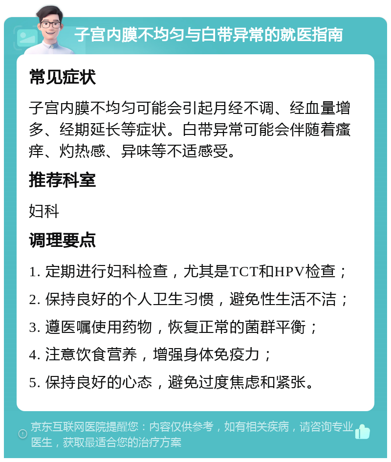 子宫内膜不均匀与白带异常的就医指南 常见症状 子宫内膜不均匀可能会引起月经不调、经血量增多、经期延长等症状。白带异常可能会伴随着瘙痒、灼热感、异味等不适感受。 推荐科室 妇科 调理要点 1. 定期进行妇科检查，尤其是TCT和HPV检查； 2. 保持良好的个人卫生习惯，避免性生活不洁； 3. 遵医嘱使用药物，恢复正常的菌群平衡； 4. 注意饮食营养，增强身体免疫力； 5. 保持良好的心态，避免过度焦虑和紧张。