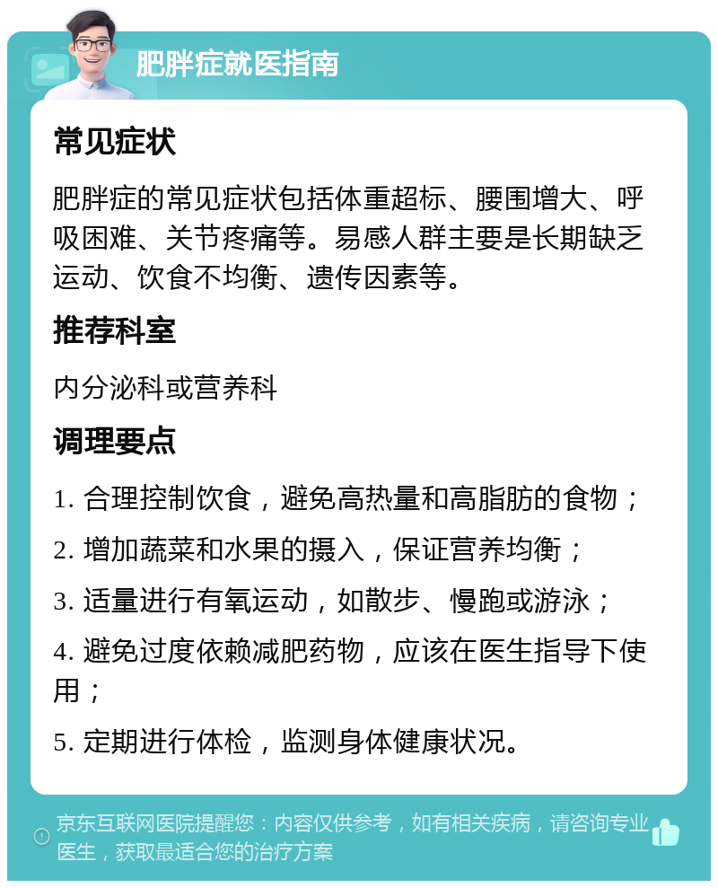 肥胖症就医指南 常见症状 肥胖症的常见症状包括体重超标、腰围增大、呼吸困难、关节疼痛等。易感人群主要是长期缺乏运动、饮食不均衡、遗传因素等。 推荐科室 内分泌科或营养科 调理要点 1. 合理控制饮食，避免高热量和高脂肪的食物； 2. 增加蔬菜和水果的摄入，保证营养均衡； 3. 适量进行有氧运动，如散步、慢跑或游泳； 4. 避免过度依赖减肥药物，应该在医生指导下使用； 5. 定期进行体检，监测身体健康状况。