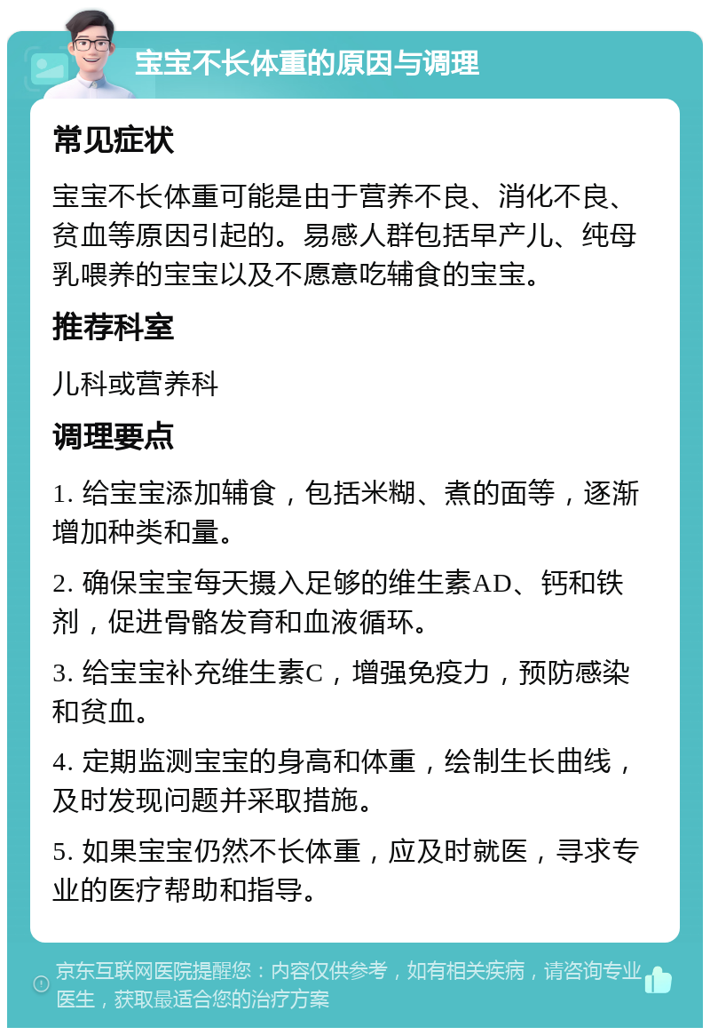 宝宝不长体重的原因与调理 常见症状 宝宝不长体重可能是由于营养不良、消化不良、贫血等原因引起的。易感人群包括早产儿、纯母乳喂养的宝宝以及不愿意吃辅食的宝宝。 推荐科室 儿科或营养科 调理要点 1. 给宝宝添加辅食，包括米糊、煮的面等，逐渐增加种类和量。 2. 确保宝宝每天摄入足够的维生素AD、钙和铁剂，促进骨骼发育和血液循环。 3. 给宝宝补充维生素C，增强免疫力，预防感染和贫血。 4. 定期监测宝宝的身高和体重，绘制生长曲线，及时发现问题并采取措施。 5. 如果宝宝仍然不长体重，应及时就医，寻求专业的医疗帮助和指导。