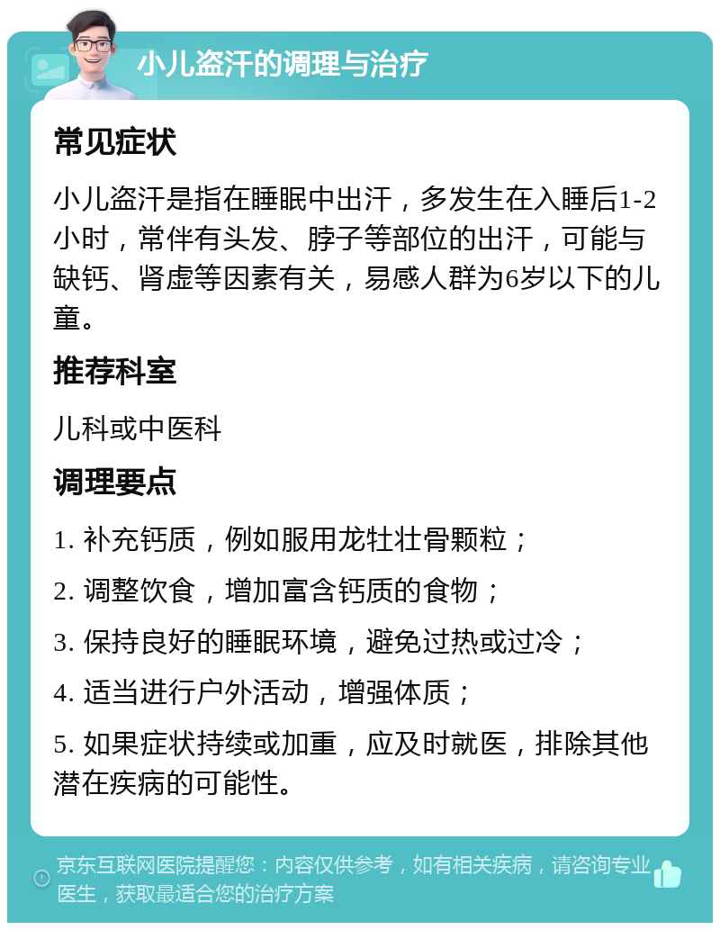 小儿盗汗的调理与治疗 常见症状 小儿盗汗是指在睡眠中出汗，多发生在入睡后1-2小时，常伴有头发、脖子等部位的出汗，可能与缺钙、肾虚等因素有关，易感人群为6岁以下的儿童。 推荐科室 儿科或中医科 调理要点 1. 补充钙质，例如服用龙牡壮骨颗粒； 2. 调整饮食，增加富含钙质的食物； 3. 保持良好的睡眠环境，避免过热或过冷； 4. 适当进行户外活动，增强体质； 5. 如果症状持续或加重，应及时就医，排除其他潜在疾病的可能性。