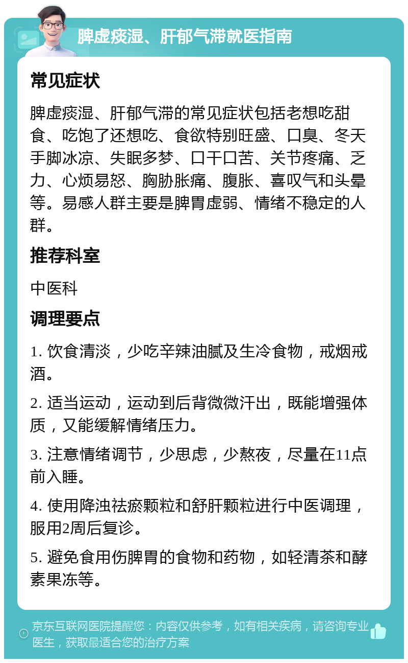 脾虚痰湿、肝郁气滞就医指南 常见症状 脾虚痰湿、肝郁气滞的常见症状包括老想吃甜食、吃饱了还想吃、食欲特别旺盛、口臭、冬天手脚冰凉、失眠多梦、口干口苦、关节疼痛、乏力、心烦易怒、胸胁胀痛、腹胀、喜叹气和头晕等。易感人群主要是脾胃虚弱、情绪不稳定的人群。 推荐科室 中医科 调理要点 1. 饮食清淡，少吃辛辣油腻及生冷食物，戒烟戒酒。 2. 适当运动，运动到后背微微汗出，既能增强体质，又能缓解情绪压力。 3. 注意情绪调节，少思虑，少熬夜，尽量在11点前入睡。 4. 使用降浊祛瘀颗粒和舒肝颗粒进行中医调理，服用2周后复诊。 5. 避免食用伤脾胃的食物和药物，如轻清茶和酵素果冻等。