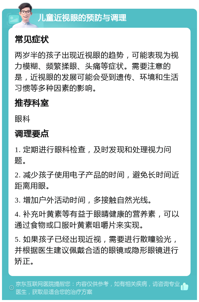 儿童近视眼的预防与调理 常见症状 两岁半的孩子出现近视眼的趋势，可能表现为视力模糊、频繁揉眼、头痛等症状。需要注意的是，近视眼的发展可能会受到遗传、环境和生活习惯等多种因素的影响。 推荐科室 眼科 调理要点 1. 定期进行眼科检查，及时发现和处理视力问题。 2. 减少孩子使用电子产品的时间，避免长时间近距离用眼。 3. 增加户外活动时间，多接触自然光线。 4. 补充叶黄素等有益于眼睛健康的营养素，可以通过食物或口服叶黄素咀嚼片来实现。 5. 如果孩子已经出现近视，需要进行散瞳验光，并根据医生建议佩戴合适的眼镜或隐形眼镜进行矫正。