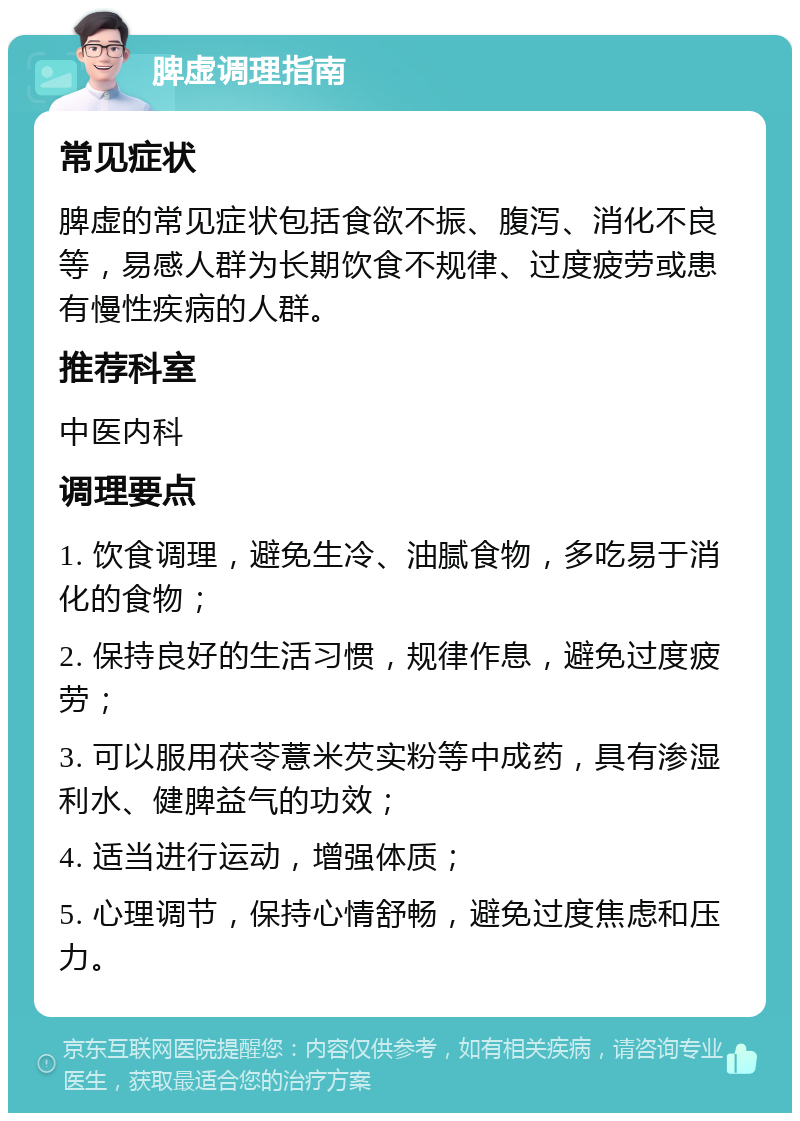 脾虚调理指南 常见症状 脾虚的常见症状包括食欲不振、腹泻、消化不良等，易感人群为长期饮食不规律、过度疲劳或患有慢性疾病的人群。 推荐科室 中医内科 调理要点 1. 饮食调理，避免生冷、油腻食物，多吃易于消化的食物； 2. 保持良好的生活习惯，规律作息，避免过度疲劳； 3. 可以服用茯苓薏米芡实粉等中成药，具有渗湿利水、健脾益气的功效； 4. 适当进行运动，增强体质； 5. 心理调节，保持心情舒畅，避免过度焦虑和压力。