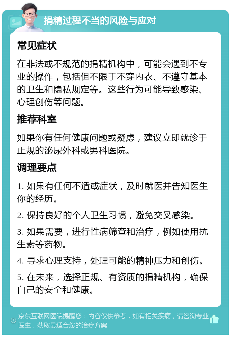 捐精过程不当的风险与应对 常见症状 在非法或不规范的捐精机构中，可能会遇到不专业的操作，包括但不限于不穿内衣、不遵守基本的卫生和隐私规定等。这些行为可能导致感染、心理创伤等问题。 推荐科室 如果你有任何健康问题或疑虑，建议立即就诊于正规的泌尿外科或男科医院。 调理要点 1. 如果有任何不适或症状，及时就医并告知医生你的经历。 2. 保持良好的个人卫生习惯，避免交叉感染。 3. 如果需要，进行性病筛查和治疗，例如使用抗生素等药物。 4. 寻求心理支持，处理可能的精神压力和创伤。 5. 在未来，选择正规、有资质的捐精机构，确保自己的安全和健康。