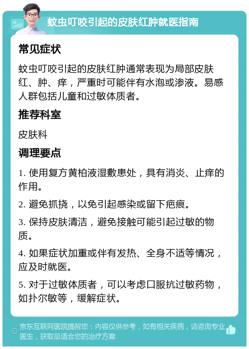 蚊虫叮咬引起的皮肤红肿就医指南 常见症状 蚊虫叮咬引起的皮肤红肿通常表现为局部皮肤红、肿、痒，严重时可能伴有水泡或渗液。易感人群包括儿童和过敏体质者。 推荐科室 皮肤科 调理要点 1. 使用复方黄柏液湿敷患处，具有消炎、止痒的作用。 2. 避免抓挠，以免引起感染或留下疤痕。 3. 保持皮肤清洁，避免接触可能引起过敏的物质。 4. 如果症状加重或伴有发热、全身不适等情况，应及时就医。 5. 对于过敏体质者，可以考虑口服抗过敏药物，如扑尔敏等，缓解症状。