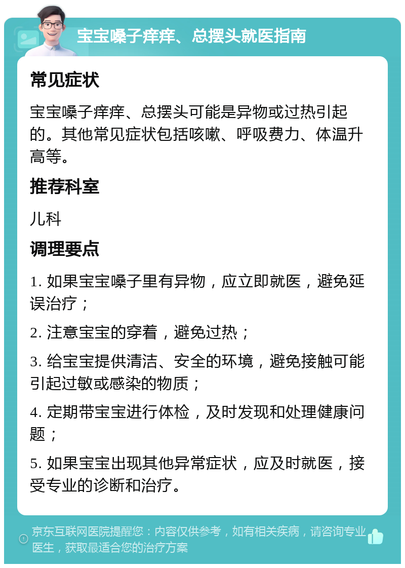 宝宝嗓子痒痒、总摆头就医指南 常见症状 宝宝嗓子痒痒、总摆头可能是异物或过热引起的。其他常见症状包括咳嗽、呼吸费力、体温升高等。 推荐科室 儿科 调理要点 1. 如果宝宝嗓子里有异物，应立即就医，避免延误治疗； 2. 注意宝宝的穿着，避免过热； 3. 给宝宝提供清洁、安全的环境，避免接触可能引起过敏或感染的物质； 4. 定期带宝宝进行体检，及时发现和处理健康问题； 5. 如果宝宝出现其他异常症状，应及时就医，接受专业的诊断和治疗。