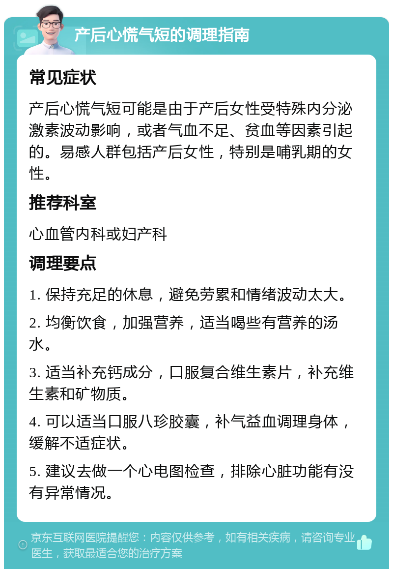 产后心慌气短的调理指南 常见症状 产后心慌气短可能是由于产后女性受特殊内分泌激素波动影响，或者气血不足、贫血等因素引起的。易感人群包括产后女性，特别是哺乳期的女性。 推荐科室 心血管内科或妇产科 调理要点 1. 保持充足的休息，避免劳累和情绪波动太大。 2. 均衡饮食，加强营养，适当喝些有营养的汤水。 3. 适当补充钙成分，口服复合维生素片，补充维生素和矿物质。 4. 可以适当口服八珍胶囊，补气益血调理身体，缓解不适症状。 5. 建议去做一个心电图检查，排除心脏功能有没有异常情况。