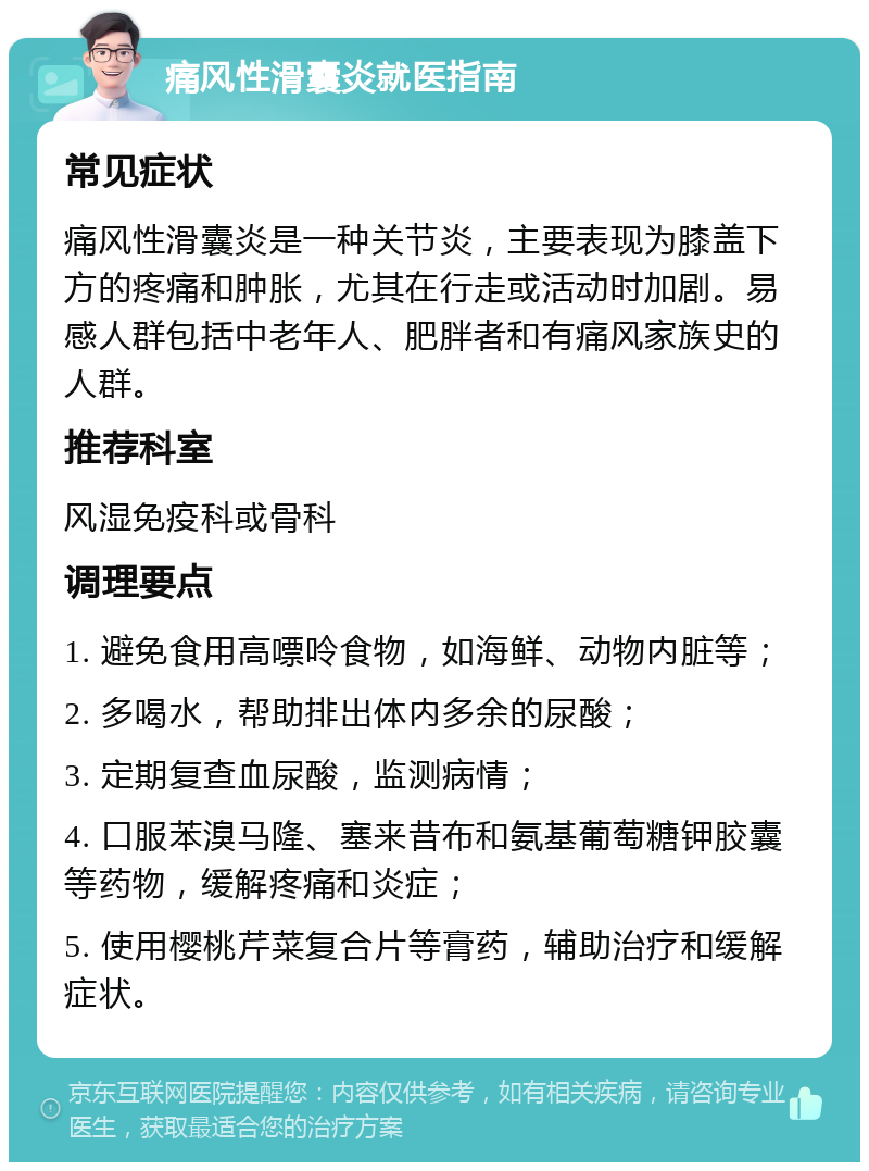 痛风性滑囊炎就医指南 常见症状 痛风性滑囊炎是一种关节炎，主要表现为膝盖下方的疼痛和肿胀，尤其在行走或活动时加剧。易感人群包括中老年人、肥胖者和有痛风家族史的人群。 推荐科室 风湿免疫科或骨科 调理要点 1. 避免食用高嘌呤食物，如海鲜、动物内脏等； 2. 多喝水，帮助排出体内多余的尿酸； 3. 定期复查血尿酸，监测病情； 4. 口服苯溴马隆、塞来昔布和氨基葡萄糖钾胶囊等药物，缓解疼痛和炎症； 5. 使用樱桃芹菜复合片等膏药，辅助治疗和缓解症状。