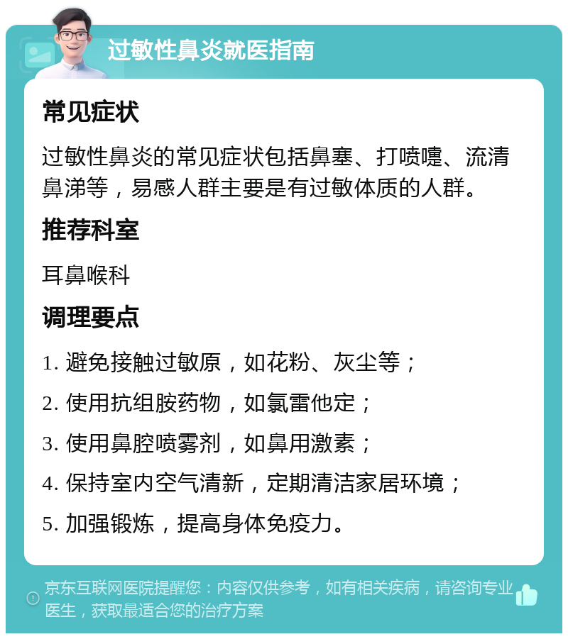 过敏性鼻炎就医指南 常见症状 过敏性鼻炎的常见症状包括鼻塞、打喷嚏、流清鼻涕等，易感人群主要是有过敏体质的人群。 推荐科室 耳鼻喉科 调理要点 1. 避免接触过敏原，如花粉、灰尘等； 2. 使用抗组胺药物，如氯雷他定； 3. 使用鼻腔喷雾剂，如鼻用激素； 4. 保持室内空气清新，定期清洁家居环境； 5. 加强锻炼，提高身体免疫力。